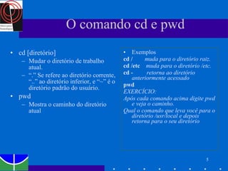 O comando cd e pwd cd [diretório] Mudar o diretório de trabalho atual. “ .” Se refere ao diretório corrente, “..” ao diretório inferior, e “~” é o diretório padrão do usuário. pwd  Mostra o caminho do diretório atual Exemplos cd /   muda para o diretório raiz. cd /etc  muda para o diretório /etc. cd -   retorna ao diretório anteriormente acessado pwd   EXERCÍCIO: Após cada comando acima digite pwd e veja o caminho.  Qual o comando que leva você para o diretório /usr/local e depois retorna para o seu diretório 