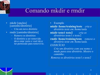 Comando mkdir e rmdir mkdir [opções] [caminho/diretório] Cria um novo diretório rmdir [caminho/diretório]  Remove os diretórios O diretório a ser removido deve estar vazio e você deve ter permissão para removê-lo.  Exemplo mkdir /home/training/teste  cria o diretório teste em /home/aula mkdir teste1 teste2  cria os diretórios teste1 e teste2.  rmdir /home/training/teste  remove o diretório teste em /home/aula. EXERCÍCIO Crie um diretório com seu nome e mude para esse diretório. Mostre o caminho. Remova os diretórios teste1 e teste2 