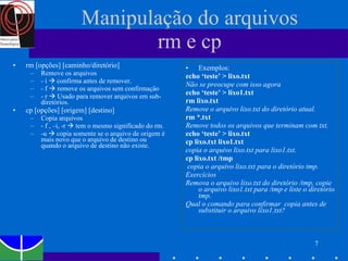 Manipulação do arquivos rm e cp rm [opções] [caminho/diretório] Remove os arquivos - i    confirma antes de remover. - f    remove os arquivos sem confirmação - r    Usado para remover arquivos em sub-diretórios. cp [opções] [origem] [destino] Copia arquivos - f , –i, -r    tem o mesmo significado do rm. -u    copia somente se o arquivo de origem é mais novo que o arquivo de destino ou quando o arquivo de destino não existe. Exemplos: echo ‘teste’ > lixo.txt   Não se preocupe com isso agora echo ‘teste’ > lixo1.txt rm lixo.txt   Remove o arquivo lixo.txt do diretório atual. rm *.txt  Remove todos os arquivos que terminam com txt. echo ‘teste’ > lixo.txt cp lixo.txt lixo1.txt  copia o arquivo lixo.txt para lixo1.txt. cp lixo.txt /tmp  copia o arquivo lixo.txt para o diretório tmp. Exercícios Remova o arquivo lixo.txt do diretório /tmp, copie o arquivo lixo1.txt para /tmp e liste o diretório tmp. Qual o comando para confirmar  copia antes de substituir o arquivo lixo1.txt?  
