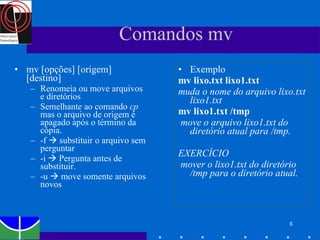 Comandos mv mv [opções] [origem] [destino] Renomeia ou move arquivos e diretórios Semelhante ao comando  cp  mas o arquivo de origem é apagado após o término da cópia. -f    substituir o arquivo sem perguntar  -i    Pergunta antes de substituir. -u    move somente arquivos novos Exemplo mv lixo.txt lixo1.txt   muda o nome do arquivo lixo.txt lixo1.txt   mv lixo1.txt /tmp   move o arquivo lixo1.txt do diretório atual para /tmp. EXERCÍCIO mover o lixo1.txt do diretório /tmp para o diretório atual.  