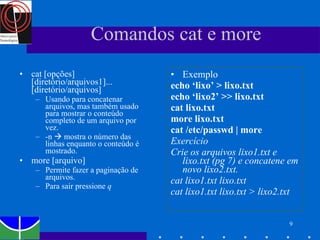 Comandos cat e more cat [opções] [diretório/arquivos1]... [diretório/arquivos] Usando para concatenar arquivos, mas também usado para mostrar o conteúdo completo de um arquivo por vez. -n    mostra o número das linhas enquanto o conteúdo é mostrado. more [arquivo] Permite fazer a paginação de arquivos.  Para sair pressione  q Exemplo echo ‘lixo’ > lixo.txt echo ‘lixo2’ >> lixo.txt cat lixo.txt more lixo.txt cat /etc/passwd | more Exercício Crie os arquivos lixo1.txt e lixo.txt (pg 7) e concatene em novo lixo2.txt.  cat lixo1.txt lixo.txt  cat lixo1.txt lixo.txt > lixo2.txt 