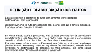 É bastante comum a ocorrência de frutos sem sementes (partenocárpicos –
partenocarpia – sem fecundação).
O desenvolvimento do fruto partenocárpico pode ocorrer sem que a flor seja polinizada.
Exemplos: tomate, pimenta, e banana.
Em outros casos, ocorre a polinização, mas os tubos polínicos não se desenvolvem
completamente e não fecundam os óvulos. Outro modo de ocorrer a partenocarpia
consiste no aborto do embrião, antes que o fruto atinja a maturidade.
Exemplos: cereja (Prunus avium - Rosaceae), uva (Vitis sp. - Vitaceae) e pêssego
(Prunus pérsica -Rosaceae). Além de reguladores de crescimento, também estão
envolvidos na partenocarpia as condições do meio ambiente, tais como baixas
temperaturas, altas intensidades luminosas e fotoperíodo. 2
DEFINIÇÃO E CLASSIFCIAÇÃO DOS FRUTOS
 