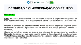 DEFINIÇÃO
Fruto é o ovário desenvolvido e com sementes maduras  órgão formado por um ou
mais ovários desenvolvidos, aos quais podem se associar outras estruturas acessórias.
Durante o processo de amadurecimento, frutos de muitas espécies adquirem cores
chamativas e aromas agradáveis, ou se tornam suculentos (animais atraídos –
dispersão).
Outros, ao contrário, tornam-se secos e sua abertura, às vezes explosiva, permite a
liberação das sementes que podem ser lançadas a distâncias relativamente grandes.
Certos frutos apresentam características morfológicas que os torna elementos ativos na
disseminação de sementes.
AULA 1 - INTRODUÇÃO À DISCIPLINA E DEFINIÇÃO E CLASSIFICAÇÃO DOS FRUTOS 4
DEFINIÇÃO E CLASSIFCIAÇÃO DOS FRUTOS
 