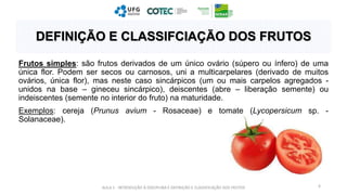 Frutos simples: são frutos derivados de um único ovário (súpero ou ínfero) de uma
única flor. Podem ser secos ou carnosos, uni a multicarpelares (derivado de muitos
ovários, única flor), mas neste caso sincárpicos (um ou mais carpelos agregados -
unidos na base – gineceu sincárpico), deiscentes (abre – liberação semente) ou
indeiscentes (semente no interior do fruto) na maturidade.
Exemplos: cereja (Prunus avium - Rosaceae) e tomate (Lycopersicum sp. -
Solanaceae).
AULA 1 - INTRODUÇÃO À DISCIPLINA E DEFINIÇÃO E CLASSIFICAÇÃO DOS FRUTOS 6
DEFINIÇÃO E CLASSIFCIAÇÃO DOS FRUTOS
 