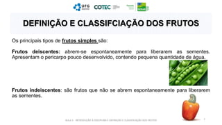 Os principais tipos de frutos simples são:
Frutos deiscentes: abrem-se espontaneamente para liberarem as sementes.
Apresentam o pericarpo pouco desenvolvido, contendo pequena quantidade de água.
Frutos indeiscentes: são frutos que não se abrem espontaneamente para liberarem
as sementes.
AULA 1 - INTRODUÇÃO À DISCIPLINA E DEFINIÇÃO E CLASSIFICAÇÃO DOS FRUTOS 7
DEFINIÇÃO E CLASSIFCIAÇÃO DOS FRUTOS
 