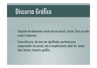 Discurso Gráﬁco

!     Conjunto de elementos visuais de um jornal, revista, livro ou tudo
      o que é impresso.
!     Como discurso, ele tem um signiﬁcado, portanto para
      compreender um jornal, não é simplesmente saber ler, temos
      duas leitura: textual e gráﬁca.
 