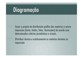 Diagramação

!     Fazer o projeto de distribuição gráﬁca das matérias a serem
      impressas (texto, títulos, fotos, ilustrações) de acordo com
      determinados critérios jornalísticos e visuais.
!     Distribuir técnica e esteticamente as matérias destinas às
      impressão
 
