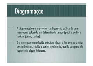 Diagramação

!     A diagramação é um projeto, conﬁguração gráﬁca de uma
      mensagem colocada em determinado campo (página de livro,
      revista, jornal, cartaz)
!     Dar a mensagem a devida estrutura visual a ﬁm de que o leitor
      possa discernir, rápida e confortavelmente, aquilo que para ele
      representa algum interesse.
 
