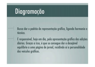 Diagramação

!     Busca dar o padrão de representação gráﬁca, ligando harmonia e
      técnica.
!     É responsável, hoje em dia, pela apresentação gráﬁca das edições
      diárias. Graças a isso, é que se consegue dar o desejável
      equilíbrio a uma página de jornal, residindo aí a personalidade
      dos veículos gráﬁcos.
 