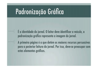 Padronização Gráﬁca

!     É a identidade do jornal. O leitor deve identiﬁcar o veículo, a
      padronização gráﬁca representa a imagem do jornal.
!     A primeira página é a que detém os maiores recursos persuasivos
      para a posterior leitura do jornal. Por isso, deve-se preocupar com
      estes elementos gráﬁcos.
 