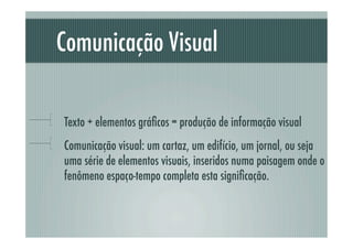 Comunicação Visual

!     Texto + elementos gráﬁcos = produção de informação visual
!     Comunicação visual: um cartaz, um edifício, um jornal, ou seja
      uma série de elementos visuais, inseridos numa paisagem onde o
      fenômeno espaço-tempo completa esta signiﬁcação.
 