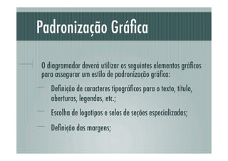 Padronização Gráﬁca

!     O diagramador deverá utilizar os seguintes elementos gráﬁcos
      para assegurar um estilo de padronização gráﬁca:
  !   Deﬁnição de caracteres tipográﬁcos para o texto, título,
         aberturas, legendas, etc.;
  !   Escolha de logotipos e selos de seções especializadas;
  !   Deﬁnição das margens;
 