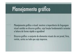 Planejamento gráﬁco

!     Planejamento gráﬁco e visual: mostrar a importância da linguagem
      visual contida no discurso gráﬁco, cuja função fundamental é orientar
      a leitura de forma rápida e agradável
!     Discurso gráﬁco: o conjunto de elementos visuais de um jornal, livro,
      revista, cartaz ou tudo que seja impresso.
 