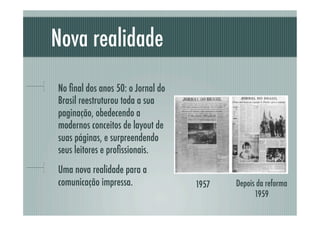 Nova realidade
!     No ﬁnal dos anos 50: o Jornal do
      Brasil reestruturou toda a sua
      paginação, obedecendo a
      modernos conceitos de layout de
      suas páginas, e surpreendendo
      seus leitores e proﬁssionais.
!     Uma nova realidade para a
      comunicação impressa.              1957   Depois da reforma
                                                      1959
 