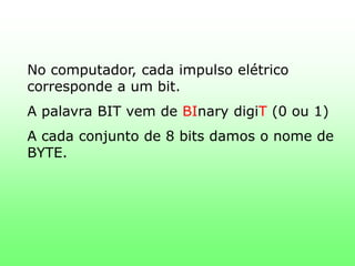 No computador, cada impulso elétrico corresponde a um bit.A palavra BIT vem de BInarydigiT(0 ou 1)A cada conjunto de 8 bits damos o nome de BYTE.