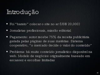 Introdução Foi “barato” colocar o site no ar (US$ 20,000) Jornalistas profissionais, missão editorial Pagamento: autor recebe 75% da receita publicitária gerada pelas páginas de suas matérias. Sistema cooperativo, “o mercado decide o valor do conteúdo” Problema: há muito conteúdo jornalístico disponível na web. Modelo de negócios originalmente baseado em escassez e escolhas limitadas 