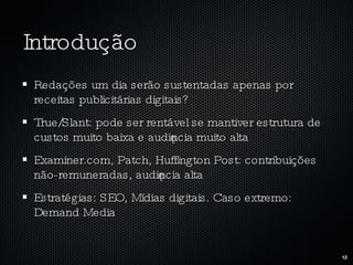Introdução Redações um dia serão sustentadas apenas por receitas publicitárias digitais? True/Slant: pode ser rentável se mantiver estrutura de custos muito baixa e audiência muito alta Examiner.com, Patch, Huffington Post: contribuições não-remuneradas, audiência alta Estratégias: SEO, Mídias digitais. Caso extremo: Demand Media 
