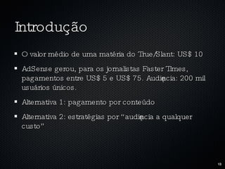 Introdução O valor médio de uma matéria do True/Slant: US$ 10 AdSense gerou, para os jornalistas Faster Times, pagamentos entre US$ 5 e US$ 75. Audiência: 200 mil usuários únicos. Alternativa 1: pagamento por conteúdo Alternativa 2: estratégias por “audiência a qualquer custo” 