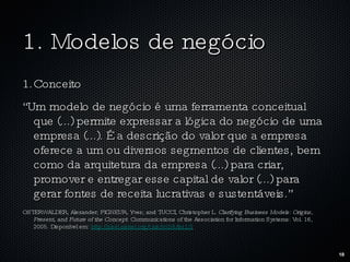 1. Modelos de negócio Conceito “ Um modelo de negócio é uma ferramenta conceitual que (...) permite expressar a lógica do negócio de uma empresa (...). É a descrição do valor que a empresa oferece a um ou diversos segmentos de clientes, bem como da arquitetura da empresa (...) para criar, promover e entregar esse capital de valor (...) para gerar fontes de receita lucrativas e sustentáveis.”  OSTERWALDER, Alexander; PIGNEUR, Yves; and TUCCI, Christopher L.  Clarifying Business Models: Origins, Present, and Future of the Concept.  Communications of the Association for Information Systems: Vol. 16, 2005. Disponível em:  http://aisel.aisnet.org/cais/vol16/iss1/1 