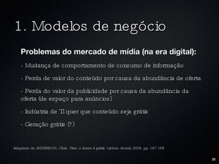 1. Modelos de negócio Problemas do mercado de mídia (na era digital): - Mudança de comportamento de consumo de informação - Perda de valor do conteúdo por causa da abundância de oferta - Perda do valor da publicidade por causa da abundância da oferta (de espaço para anúncios) - Indústria de TI quer que conteúdo seja grátis - Geração grátis (?) Adaptado de ANDERSON, Chris.  Free: o futuro é grátis.  Lisboa: Actual, 2009. pp. 167-168 