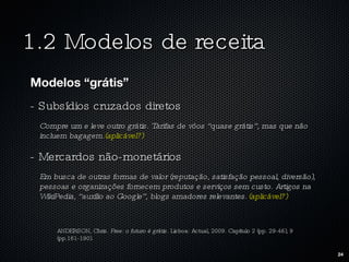 1.2 Modelos de receita Modelos “grátis” - Subsídios cruzados diretos Compre um e leve outro grátis. Tarifas de vôos “quase grátis”, mas que não incluem bagagem. (aplicável?) - Mercardos não-monetários Em busca de outras formas de valor (reputação, satisfação pessoal, diversão), pessoas e organizações fornecem produtos e serviços sem custo. Artigos na WikiPedia, “auxílio ao Google”, blogs amadores relevantes.  (aplicável?) ANDERSON, Chris.  Free: o futuro é grátis.  Lisboa: Actual, 2009. Capítulo 2 (pp. 29-46), 9 (pp.161-190). 