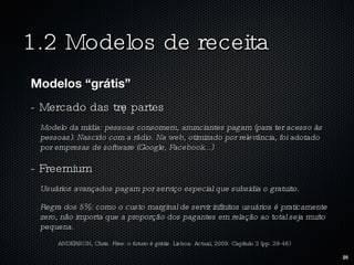 1.2 Modelos de receita Modelos “grátis” - Mercado das três partes Modelo da mídia: pessoas consomem, anunciantes pagam (para ter acesso às pessoas). Nascido com a rádio. Na web, otimizado por relevância, foi adotado por empresas de software (Google, Facebook...) - Freemium Usuários avançados pagam por serviço especial que subsidia o gratuito. Regra dos 5%: como o custo marginal de servir infinitos usuários é praticamente zero, não importa que a proporção dos pagantes em relação ao total seja muito pequena. ANDERSON, Chris.  Free: o futuro é grátis.  Lisboa: Actual, 2009. Capítulo 2 (pp. 29-46) 