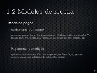 1.2 Modelos de receita Modelos pagos - Assinaturas por tempo Assinantes pagam (parte) dos jornais/revistas. No Reino Unido, taxa anual de TV financia BBC. No FT.com, há cobrança de assinatura por ano, semana, dia.  - Pagamento por edição Aplicativos de revistas em iPad cobram por edição. PressDisplay permite comprar exemplares individuais de publicações digitais.  