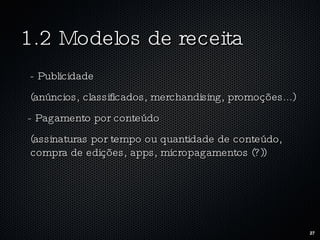 1.2 Modelos de receita - Publicidade (anúncios, classificados, merchandising, promoções...) - Pagamento por conteúdo (assinaturas por tempo ou quantidade de conteúdo, compra de edições, apps, micropagamentos (?)) 