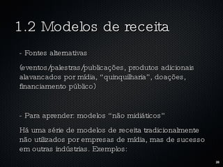 1.2 Modelos de receita - Fontes alternativas (eventos/palestras/publicações, produtos adicionais alavancados por mídia, “quinquilharia”, doações, financiamento público) - Para aprender: modelos “não midiáticos” Há uma série de modelos de receita tradicionalmente não utilizados por empresas de mídia, mas de sucesso em outras indústrias. Exemplos: 