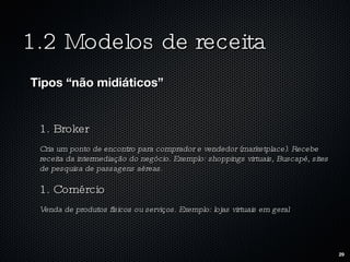 1.2 Modelos de receita Tipos “não midiáticos” 1. Broker Cria um ponto de encontro para comprador e vendedor (marketplace). Recebe receita da intermediação do negócio. Exemplo: shoppings virtuais, Buscapé, sites de pesquisa de passagens aéreas. 1. Comércio Venda de produtos físicos ou serviços. Exemplo: lojas virtuais em geral 