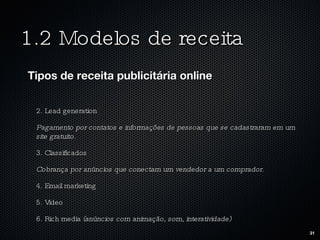 1.2 Modelos de receita Tipos de receita publicitária online 2. Lead generation Pagamento por contatos e informações de pessoas que se cadastraram em um site gratuito. 3. Classificados Cobrança por anúncios que conectam um vendedor a um comprador. 4. Email marketing 5. Video 6. Rich media  (anúncios com animação, som, interatividade) 