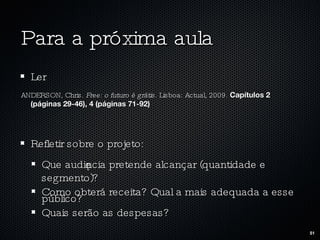 Para a próxima aula Ler ANDERSON, Chris.  Free: o futuro é grátis . Lisboa: Actual, 2009.  Capítulos 2 (páginas 29-46), 4 (páginas 71-92) Refletir sobre o projeto: Que audiência pretende alcançar (quantidade e segmento)? Como obterá receita? Qual a mais adequada a esse público? Quais serão as despesas? 