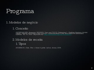 Programa Modelos de negócio Conceito OSTERWALDER, Alexander; PIGNEUR, Yves; and TUCCI, Christopher L.  Clarifying Business Models: Origins, Present, and Future of the Concept.  Communications of the Association for Information Systems: Vol. 16, 2005. Disponível em:  http://aisel.aisnet.org/cais/vol16/iss1/1 Modelos de receita Tipos ANDERSON, Chris.  Free: o futuro é grátis.  Lisboa: Actual, 2009. 