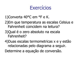 Exercícios 1)Converta 40°C em °F e K. 2)Em que temperatura as escalas Celsius e Fahrenheit coincidem na leitura? 3)Qual é o zero absoluto na escala Fahrenheit? 4)Duas escalas termometricas x e y estão relacionadas pelo diagrama a seguir. Determine a equação de conversão. 
