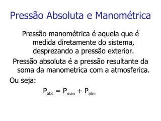 Pressão Absoluta e Manométrica Pressão manométrica é aquela que é medida diretamente do sistema, desprezando a pressão exterior. Pressão absoluta é a pressão resultante da soma da manometrica com a atmosferica. Ou seja: P abs  = P man  + P atm 
