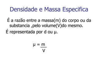 Densidade e Massa Especifica É a razão entre a massa(m) do corpo ou da substancia ,pelo volume(V)do mesmo. É representada por d ou  μ . μ  = m V 