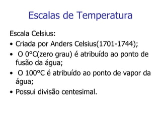 Escalas de Temperatura Escala Celsius: Criada por Anders Celsius(1701-1744); O 0°C(zero grau) é atribuído ao ponto de fusão da água; O 100°C é atribuído ao ponto de vapor da água; Possui divisão centesimal. 