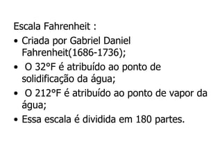 Escala Fahrenheit : Criada por Gabriel Daniel Fahrenheit(1686-1736); O 32°F é atribuído ao ponto de solidificação da água; O 212°F é atribuído ao ponto de vapor da água; Essa escala é dividida em 180 partes. 