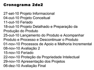 Cronograma 2de2 27-set-10 Projeto Informacional 04-out-10 Projeto Conceitual 11-out-10 Feriado 18-out-10 Projeto Detalhado e Preparação da Produção do Produto 25-out-10 Lançamento do Produto e Acompanhar Produto e Processo e Descontinuar o Produto 01-nov-10 Processos de Apoio e Melhoria Incremental 08-nov-10 Avaliação 2 15-nov-10 Feriado 22-nov-10 Proteção da Propriedade Intelectual 29-nov-10 Apresentação dos Projetos 06-dez-10 Avaliação Final 