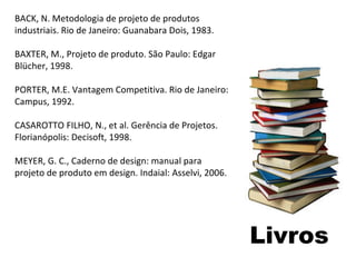 Livros BACK, N. Metodologia de projeto de produtos industriais. Rio de Janeiro: Guanabara Dois, 1983. BAXTER, M., Projeto de produto. São Paulo: Edgar Blücher, 1998. PORTER, M.E. Vantagem Competitiva. Rio de Janeiro: Campus, 1992. CASAROTTO FILHO, N., et al. Gerência de Projetos. Florianópolis: Decisoft, 1998. MEYER, G. C., Caderno de design: manual para projeto de produto em design. Indaial: Asselvi, 2006. 
