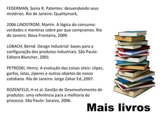 Mais livros FEDERMAN, Sonia R. Patentes: desvendando seus mistérios. Rio de Janeiro: Qualitymark,  2006.LINDSTROM, Martin. A lógica do consumo: verdades e mentiras sobre por que compramos. Rio de Janeiro: Nova Fronteira, 2009. LOBACH, Bernd. Design Industrial: bases para a configuração dos produtos industriais. São Paulo: Editora Bluncher, 2001 PETROSKI, Henry. A evolução das coisas úteis: clipes, garfos, latas, zíperes e outros objetos de nosso cotidiano. Rio de Janeiro: Jorge Zahar Ed.,2007. ROZENFELD, H et al. Gestão de Desenvolvimento de produtos: uma referência para a melhoria do processo. São Paulo: Saraiva, 2006. 