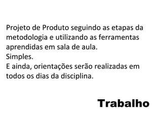 Trabalho Projeto de Produto seguindo as etapas da metodologia e utilizando as ferramentas aprendidas em sala de aula. Simples. E ainda, orientações serão realizadas em todos os dias da disciplina. 