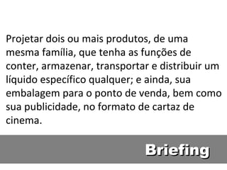 Briefing Projetar dois ou mais produtos, de uma mesma família, que tenha as funções de conter, armazenar, transportar e distribuir um  líquido específico qualquer; e ainda, sua embalagem para o ponto de venda, bem como sua publicidade, no formato de cartaz de cinema. 