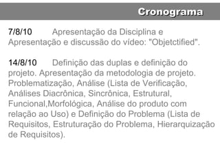 7/8/10 Apresentação da Disciplina e Apresentação e discussão do vídeo: "Objetctified". 14/8/10 Definição das duplas e definição do projeto. Apresentação da metodologia de projeto. Problematização, Análise (Lista de Verificação, Análises Diacrônica, Sincrônica, Estrutural, Funcional,Morfológica, Análise do produto com relação ao Uso) e Definição do Problema (Lista de Requisitos, Estruturação do Problema, Hierarquização de Requisitos). Cronograma 
