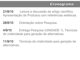 21/8/10   Leitura e discussão de artigo científico. Apresentação de Produtos com referências estéticas. 28/8/10 Orientação sobre Pesquisa. 4/9/10 Entrega Pesquisa (UNIDADE 1). Técnicas de criatividade para geração de alternativas. 11/9/10 Técnicas de criatividade para geração de alternativas. Cronograma 