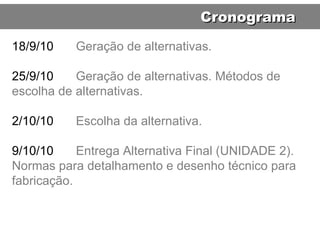 18/9/10 Geração de alternativas. 25/9/10 Geração de alternativas. Métodos de escolha de alternativas. 2/10/10 Escolha da alternativa. 9/10/10 Entrega Alternativa Final (UNIDADE 2). Normas para detalhamento e desenho técnico para fabricação. Cronograma 