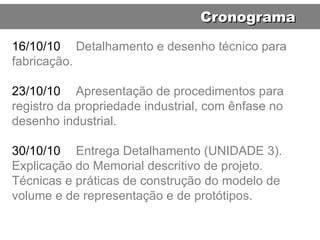 16/10/10 Detalhamento e desenho técnico para fabricação. 23/10/10 Apresentação de procedimentos para registro da propriedade industrial, com ênfase no desenho industrial. 30/10/10 Entrega Detalhamento (UNIDADE 3). Explicação do Memorial descritivo de projeto. Técnicas e práticas de construção do modelo de volume e de representação e de protótipos. Cronograma 
