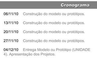 06/11/10 Construção do modelo ou protótipos. 13/11/10 Construção do modelo ou protótipos. 20/11/10 Construção do modelo ou protótipos. 27/11/10 Construção do modelo ou protótipos. 04/12/10 Entrega Modelo ou Protótipo (UNIDADE 4). Apresentação dos Projetos. Cronograma 