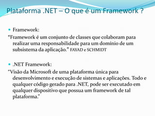 Plataforma .NET – O que é um Framework ?

 Framework:
“Framework é um conjunto de classes que colaboram para
  realizar uma responsabilidade para um domínio de um
  subsistema da aplicação.” FAYAD e SCHMIDT

 .NET Framework:
“Visão da Microsoft de uma plataforma única para
  desenvolvimento e execução de sistemas e aplicações. Todo e
  qualquer código gerado para .NET, pode ser executado em
  qualquer dispositivo que possua um framework de tal
  plataforma.”
 