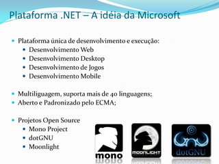 Plataforma .NET – A idéia da Microsoft

 Plataforma única de desenvolvimento e execução:
    Desenvolvimento Web
    Desenvolvimento Desktop
    Desenvolvimento de Jogos
    Desenvolvimento Mobile

 Multiliguagem, suporta mais de 40 linguagens;
 Aberto e Padronizado pelo ECMA;

 Projetos Open Source
    Mono Project
    dotGNU
    Moonlight
 